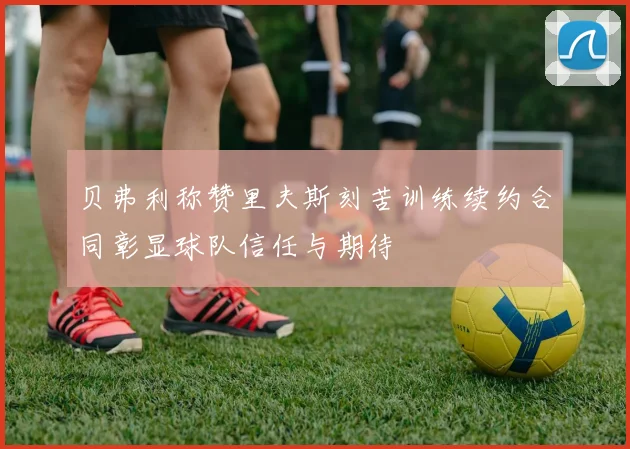 贝弗利称赞里夫斯刻苦训练续约合同彰显球队信任与期待