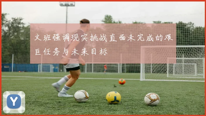文班强调现实挑战直面未完成的艰巨任务与未来目标