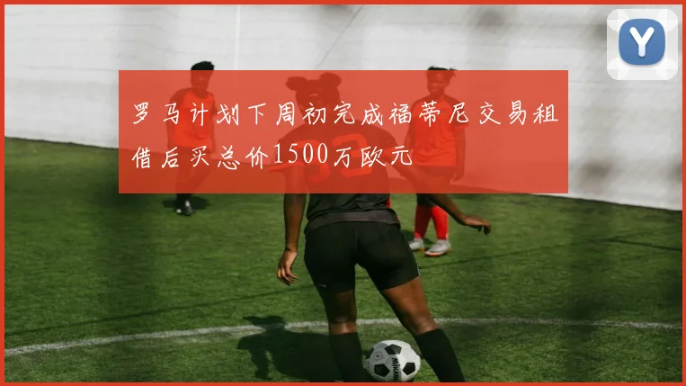 罗马计划下周初完成福蒂尼交易租借后买总价1500万欧元