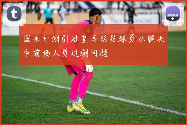 国米计划引进皇马明星球员以解决中前场人员过剩问题