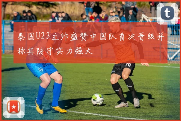 泰国U23主帅盛赞中国队首次晋级并称其防守实力强大