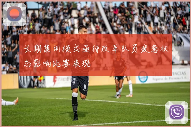 长期集训模式亟待改革队员疲惫状态影响比赛表现