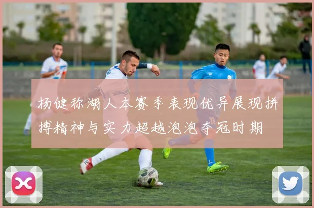 杨健称湖人本赛季表现优异展现拼搏精神与实力超越泡泡夺冠时期