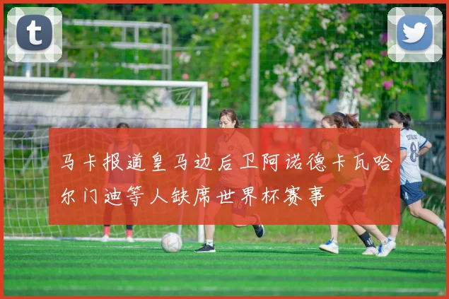 马卡报道皇马边后卫阿诺德卡瓦哈尔门迪等人缺席世界杯赛事