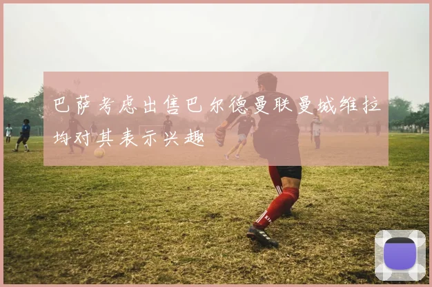 巴萨考虑出售巴尔德曼联曼城维拉均对其表示兴趣