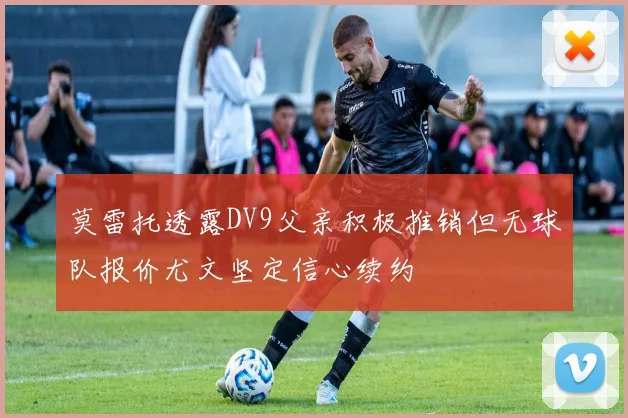 莫雷托透露DV9父亲积极推销但无球队报价尤文坚定信心续约