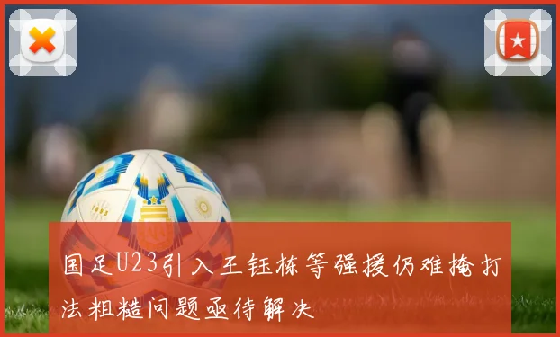 国足U23引入王钰栋等强援仍难掩打法粗糙问题亟待解决