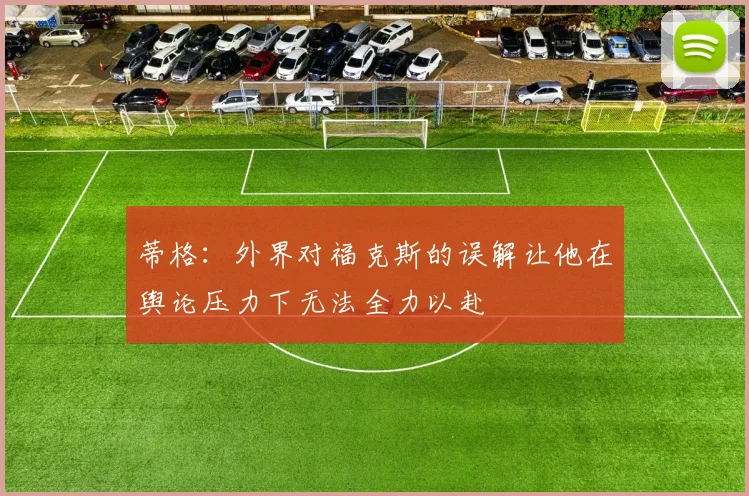 蒂格：外界对福克斯的误解让他在舆论压力下无法全力以赴