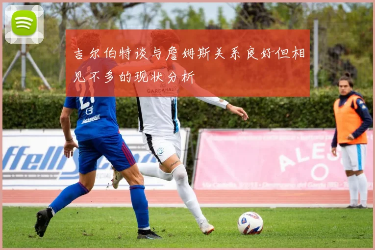 吉尔伯特谈与詹姆斯关系良好但相见不多的现状分析