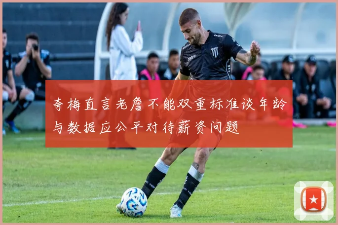 夸梅直言老詹不能双重标准谈年龄与数据应公平对待薪资问题