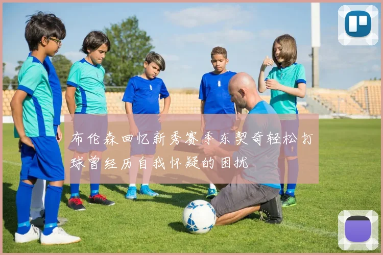布伦森回忆新秀赛季东契奇轻松打球曾经历自我怀疑的困扰