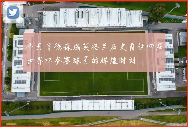 乔丹亨德森成英格兰历史首位四届世界杯参赛球员的辉煌时刻