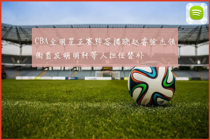 CBA全明星正赛阵容揭晓赵睿徐杰领衔首发胡明轩等人担任替补