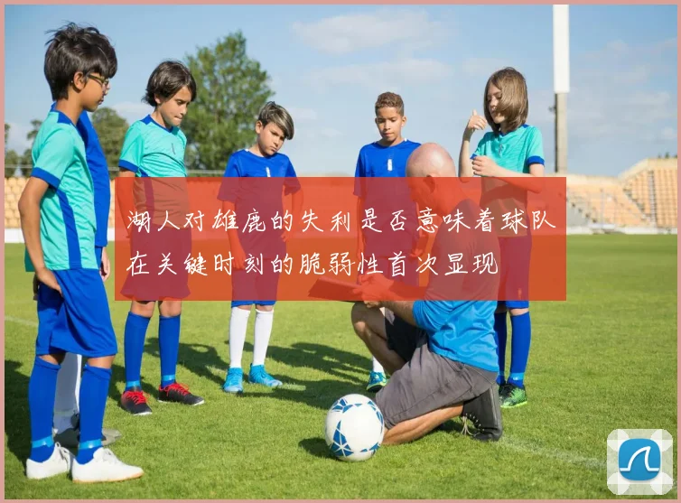 湖人对雄鹿的失利是否意味着球队在关键时刻的脆弱性首次显现