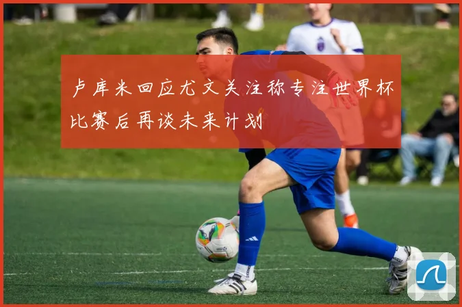 卢库米回应尤文关注称专注世界杯比赛后再谈未来计划
