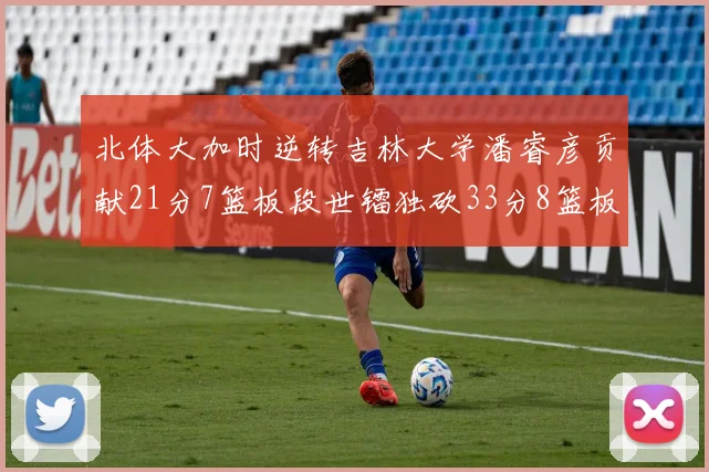 北体大加时逆转吉林大学潘睿彦贡献21分7篮板段世镭独砍33分8篮板表现抢眼