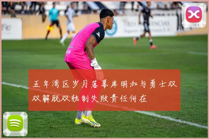 五年湾区岁月落幕库明加与勇士双双解脱双轨制失败责任何在